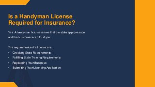 Is a Handyman License
Required for Insurance?
Yes.​ A handyman license shows that the state approves you
and that customers can trust you.​
The requirements of a license are:​
• Checking State Requirements​
• Fulfilling State Training Requirements​
• Registering Your Business​
• Submitting Your Licensing Application​
 