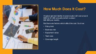 How Much Does It Cost?
A typical general liability insurance plan will cost around
$360 to $1,000 annually (which is about
$30-$83 per month).​
But there are factors which affect the cost. Such as:​
• Policy limit​
• Business risk​
• Equipment value​
• Team size​
• Coverage length​
 