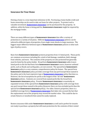 Insurance for Your Home


Owning a home is a very important milestone in life. Purchasing a home builds credit and
home ownership can be used to take out loans for other projects. To protect such a
valuable investment, homeowners insurance can be purchased for the property. In
addition, while the home is being paid for, homeowners insurance might be required by
the mortgage lender.



There are many different types of homeowners insurance that offer a variety of
protection in a variety of situation. Different homeowners insurance policies can be
tailored to different types of properties, from single room shacks to large mansions. The
biggest major difference between types of homeowners insurance policies is what each
type of policy covers.



Basic form homeowners insurance protects properties from 11 listed perils. These perils
are common occurrences including fire, wind or hail damage, vandalism, theft, damage
from vehicles, and more. The contents of the property are also protected but generally
must be listed by the policy holder. Broad form homeowners insurance adds 6 more
listed perils to the list that basic form homeowners insurance covers, however unlisted
perils, such as floods and earthquakes, are not covered. The special form homeowners
insurance policy is a very common, comprehensive policy for homes. The special form
homeowners insurance policy provides coverage from any peril except those named in
the policy and is the least expensive type of homeowners insurance policy that does so.
However, the list of exceptions for perils is the longest of the “all risk” homeowners
insurance policies. Contents are covered from named perils like the broad form
homeowners insurance policy. Premier homeowners insurance is essentially an
expanded version of the special form homeowners insurance policy with coverage from
any peril except those named in the policy (however there are less excluded perils than the
special form homeowners insurance policy). For older, historic properties, there is a
modified coverage form of homeowners insurance that takes into account the fact that
the replacement cost of the property may exceed the market value. This could be due to
ornate fixtures or woodwork that cannot be easily replaced.



Renters insurance falls under homeowners insurance as well and is perfect for tenants
not ready to purchase a property but still want protection for the contents of their rented
 