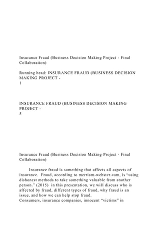 Insurance Fraud (Business Decision Making Project - Final
Collaboration)
Running head: INSURANCE FRAUD (BUSINESS DECISION
MAKING PROJECT -
1
INSURANCE FRAUD (BUSINESS DECISION MAKING
PROJECT -
5
Insurance Fraud (Business Decision Making Project - Final
Collaboration)
Insurance fraud is something that affects all aspects of
insurance. Fraud, according to merriam-webster.com, is “using
dishonest methods to take something valuable from another
person.” (2015) in this presentation, we will discuss who is
affected by fraud, different types of fraud, why fraud is an
issue, and how we can help stop fraud.
Consumers, insurance companies, innocent “victims” in
 