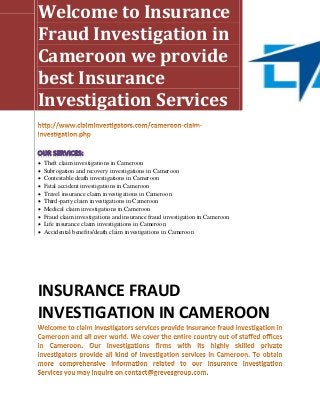 Welcome to Insurance
Fraud Investigation in
Cameroon we provide
best Insurance
Investigation Services


   Theft claim investigations in Cameroon
   Subrogation and recovery investigations in Cameroon
   Contestable death investigations in Cameroon
   Fatal accident investigations in Cameroon
   Travel insurance claim investigations in Cameroon
   Third-party claim investigations in Cameroon
   Medical claim investigations in Cameroon
   Fraud claim investigations and insurance fraud investigation in Cameroon
   Life insurance claim investigations in Cameroon
   Accidental benefits/death claim investigations in Cameroon




INSURANCE FRAUD
INVESTIGATION IN CAMEROON
 