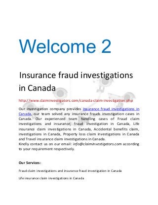 Welcome 2
Insurance fraud investigations
in Canada
http://www.claiminvestigators.com/canada-claim-investigation.php
Our investigation company provides Insurance fraud investigations in
Canada, our team solved any insurance frauds investigation cases in
Canada. Our experienced team handling cases of Fraud claim
investigations and insurance, fraud investigation in Canada, Life
insurance claim investigations in Canada, Accidental benefits claim,
investigations in Canada, Property loss claim investigations in Canada
and Travel insurance claim investigations in Canada.
Kindly contact us on our email: info@claiminvestigators.com according
to your requirement respectively.
Our Services:
Fraud claim investigations and insurance fraud investigation in Canada
Life insurance claim investigations in Canada
 