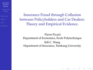 Insurance
fraud in
Taiwan
Picard and
Wang
Motivation
Model
Data
Estimation
Insurance Fraud through Collusion
between Policyholders and Car Dealers:
Theory and Empirical Evidence.
Pierre Picard
Department of Economics, Ecole Polytechnique
Kili C. Wang
Department of Insurance, Tamkang University
 