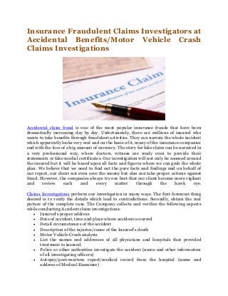Insurance Fraudulent Claims Investigators at
Accidental Benefits/Motor Vehicle Crash
Claims Investigations
Accidental claim fraud is one of the most popular insurance frauds that have been
dramatically increasing day by day. Unfortunately, there are millions of insured who
wants to take benefits through fraudulent activities. They can narrate the whole incident
which apparently looks very real and on the basis of it, many of the insurance companies
end with the loss of a big amount of currency. The story for fake claim can be narrated in
a very professional way, where doctors, witness are ready even to provide their
statements or fake medial certificates. Our investigation will not only be zoomed around
the insured but it will be based upon all facts and figures where we can grab the whole
plan. We believe that we need to find out the pure facts and findings and on behalf of
our report, our client not even save the money but also can take proper actions against
fraud. However, the companies always try our best that our client become more vigilant
and review each and every matter through the hawk eye.
Claims Investigations perform our investigation in many ways. The first foremost thing
desired is to verify the details which lead to contradictions. Secondly, obtain the real
picture of the complete case. The Company collects and verifies the following aspects
while conducting Accident claim investigations:
 Insured’s proper address
 Date of accident, time and place where accident occurred
 Detail circumstances of the accident
 Description of the injuries/cause of the Insured’s death
 Motor Vehicle Crash analysis
 List the names and addresses of all physicians and hospitals that provided
treatment to insured.
 Police or other authorities investigate the accident (name and other information
of all investigating officers)
 Autopsy/post-mortem report/medical record from the hospital (name and
address of Medical Examiner)
 