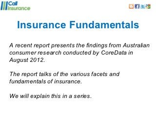 Insurance Fundamentals
A recent report presents the findings from Australian
consumer research conducted by CoreData in
August 2012.

The report talks of the various facets and
fundamentals of insurance.

We will explain this in a series.
 