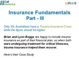 Insurance Fundamentals
                  Part - III
Only 3% Australians have a Trauma Insurance Cover,
while the figure should be higher.

Brian and Lynn Boggs are happy to include trauma
insurance as part of their financial plan, as when both
were undergoing treatment for critical illnesses,
trauma insurance helped them recover.

Here’s their Case Study
 