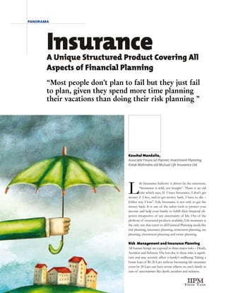 panorama




       Insurance
       A Unique Structured Product Covering All
       Aspects of Financial Planning
       “Most people don’t plan to fail but they just fail
       to plan, given they spend more time planning
       their vacations than doing their risk planning ”




                                                  Kaushal Mandalia,
                                                  Associate Financial Planner, Investment Planning,
                                                  Kotak Mahindra old Mutual Life Insurance Ltd.




                                                  L
                                                           ife Insurance Industry is driven by the statement,
                                                           “Insurance is sold, not bought”. There is an old
                                                           joke which says, If I have Insurance, I don’t get
                                                  money if I live, and to get money back, I have to die –
                                                  Either way I lose”. Life Insurance is not only to get the
                                                  money back. It is one of the safest tools to protect your
                                                  income and help your family to fulfill their financial ob-
                                                  jective irrespective of any uncertainty of life. Out of the
                                                  plethora of structured products available, Life insurance is
                                                  the only one that caters to all Financial Planning needs like
                                                  risk planning, insurance planning, retirement planning, tax
                                                  planning, investment planning and estate planning.

                                                  Risk Management and Insurance Planning
                                                  All human beings are exposed to three major risks – Death,
                                                  Accident and Sickness. The loss due to these risks is signifi-
                                                  cant and may severely affect a family’s wellbeing. Taking a
                                                  home loan of Rs 20 Lacs without Increasing life insurance
                                                  cover by 20 Lacs can have severe effects on one’s family in
                                                  case of uncertainties like death, accident and sickness.
      14   Need the Dough? January-April - 2009
 