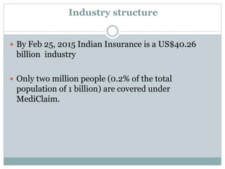 Industry structure
 By Feb 25, 2015 Indian Insurance is a US$40.26
billion industry
 Only two million people (0.2% of the total
population of 1 billion) are covered under
MediClaim.
 