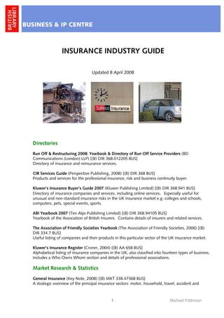 BUSINESS & IP CENTRE



                  INSURANCE INDUSTRY GUIDE

                                    Updated 8 April 2008




  Directories
  Run Off & Restructuring 2008: Yearbook & Directory of Run Off Service Providers (BD
  Communications (London) LLP) [(B) DIR 368.012205 BUS]
  Directory of insurance and reinsurance services.

  CIR Services Guide (Perspective Publishing, 2008) [(B) DIR 368 BUS]
  Products and services for the professional insurance, risk and business continuity buyer.

  Kluwer’s Insurance Buyer’s Guide 2007 (Kluwer Publishing Limited) [(B) DIR 368.941 BUS]
  Directory of insurance companies and services, including online services. Especially useful for
  unusual and non-standard insurance risks in the UK insurance market e.g. colleges and schools,
  computers, pets, special events, sports.

  ABI Yearbook 2007 (Ten Alps Publishing Limited) [(B) DIR 368.94105 BUS]
  Yearbook of the Association of British Insurers. Contains details of insurers and related services.

  The Association of Friendly Societies Yearbook (The Association of Friendly Societies, 2006) [(B)
  DIR 334.7 BUS]
  Useful listing of companies and their products in this particular sector of the UK insurance market.

  Kluwer’s Insurance Register (Croner, 2004) [(B) AA 658 BUS]
  Alphabetical listing of insurance companies in the UK, also classified into fourteen types of business.
  Includes a Who Owns Whom section and details of professional associations.

  Market Research & Statistics
  General Insurance (Key Note, 2008) [(B) MKT 338.47368 BUS]
  A strategic overview of the principal insurance sectors: motor, household, travel, accident and



                                               1                                 Michael Pattinson
 