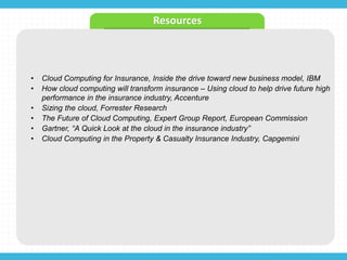 • Cloud Computing for Insurance, Inside the drive toward new business model, IBM
• How cloud computing will transform insurance – Using cloud to help drive future high
performance in the insurance industry, Accenture
• Sizing the cloud, Forrester Research
• The Future of Cloud Computing, Expert Group Report, European Commission
• Gartner, “A Quick Look at the cloud in the insurance industry”
• Cloud Computing in the Property & Casualty Insurance Industry, Capgemini
Resources
 