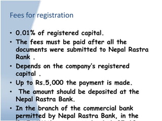 Fees for registration

• 0.01% of registered capital.
• The fees must be paid after all the
  documents were submitted to Nepal Rastra
  Rank .
• Depends on the company’s registered
  capital .
• Up to Rs.5,000 the payment is made.
• The amount should be deposited at the
  Nepal Rastra Bank.
• In the branch of the commercial bank
  permitted by Nepal Rastra Bank, in the
 
