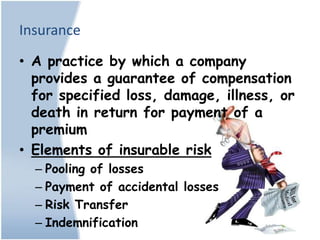 Insurance
• A practice by which a company
  provides a guarantee of compensation
  for specified loss, damage, illness, or
  death in return for payment of a
  premium
• Elements of insurable risk
  – Pooling of losses
  – Payment of accidental losses
  – Risk Transfer
  – Indemnification
 