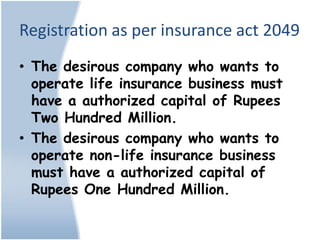 Registration as per insurance act 2049
• The desirous company who wants to
  operate life insurance business must
  have a authorized capital of Rupees
  Two Hundred Million.
• The desirous company who wants to
  operate non-life insurance business
  must have a authorized capital of
  Rupees One Hundred Million.
 