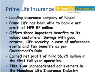Prime Life Insurance
• Leading insurance company of Nepal
• Prime Life has been able to book a net
  profit of NPR 87 million
• Offers three important benefits to its
  valued customers: Savings with good
  returns, Life security in case of unforeseen
  events and Tax benefits as per
  Government’s Rule
• Earned net profit of NPR 56.75 million in
  the first full year operation.
• This is an unprecedented achievement in
  the Nepalese Life Insurance Industry
 