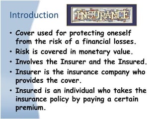 Introduction
• Cover used for protecting oneself
  from the risk of a financial losses.
• Risk is covered in monetary value.
• Involves the Insurer and the Insured.
• Insurer is the insurance company who
  provides the cover.
• Insured is an individual who takes the
  insurance policy by paying a certain
  premium.
 