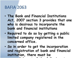 BAFIA 2063
• The Bank and Financial Institutions
  Act, 2007 section 3 provides that one
  who is desirous to incorporate the
  bank and financial institutions
• Required to do so by getting a public
  limited company registered in the
  concerned office.
• So in order to get the incorporation
  and registration of bank and financial
  institution, there must be
 