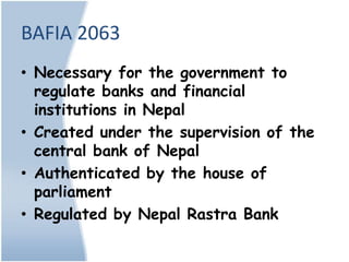 BAFIA 2063
• Necessary for the government to
  regulate banks and financial
  institutions in Nepal
• Created under the supervision of the
  central bank of Nepal
• Authenticated by the house of
  parliament
• Regulated by Nepal Rastra Bank
 