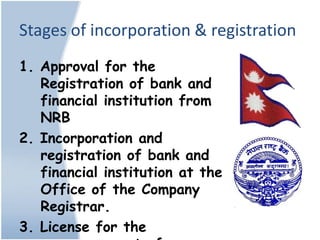 Stages of incorporation & registration
1. Approval for the
   Registration of bank and
   financial institution from
   NRB
2. Incorporation and
   registration of bank and
   financial institution at the
   Office of the Company
   Registrar.
3. License for the
 