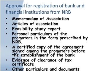 Approval for registration of bank and
financial institutions from NRB
•   Memorandum of Association
•   Articles of association
•   Feasibility study report
•   Personal particulars of the
    promoters in the form prescribed by
    NRB.
•   A certified copy of the agreement
    signed among the promoters before
    the establishment of the bank
•   Evidence of clearance of tax
    certificate
•   Other particulars and documents
 