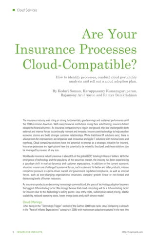 I   Cloud Services




              Are Your
    Insurance Processes
     Cloud-Compatible?
                                          How to identify processes, conduct cloud portability
                                                  analysis and roll out a cloud adoption plan.

                                      By Koduri Suman, Karuppasamy Kumaraguruparan,
                                          Rajamony Arul Aaron and Ramya Balakrishnan




        The insurance industry was riding on strong fundamentals, good earnings and sustained performance until
        the 2008 economic downturn. With many financial institutions losing their solid footing, insurers did not
        escape the financial turmoil. As insurance companies try to regain lost ground, they are challenged by both
        external and internal forces to continually reinvent and innovate. Insurers seek technology to help weather
        economic storms and build stronger customer relationships. While traditional IT solutions exist, there is
        always room for improvement, as companies seek innovative and agile IT solutions with minimal costs and
        overhead. Cloud computing solutions have the potential to emerge as a strategic initiative for insurers.
        Insurance processes and applications have the potential to be moved to the cloud, and these solutions can
        be leveraged by insurers of any size.

        Worldwide insurance industry revenue is about 6% of the global GDP,1 totaling trillions of dollars. With the
        emergence of technology and the popularity of the securities market, the industry has been experiencing
        a paradigm shift in market dynamics and customer expectations. In addition to the current economic
        situation, insurers are challenged by external forces, such as demand for better and safer products, intense
        competitor pressure in a price-driven market and government regulation/compliance, as well as internal
        forces, such as ever-changing organizational structures, company growth (linear or non-linear) and
        decreasing levels of human resources.

        As insurance products are becoming increasingly commoditized, the pace of technology adoption becomes
        the biggest differentiating factor. We strongly believe that cloud computing will be a differentiating factor
        for insurers due to this technology’s selling points: Low entry costs, subscription-based pricing, elastic
        scalability, reduced operating costs, lower energy costs and a self-service model.

        Cloud Offerings
         After being in the “Technology Trigger” section of the Gartner 2008 hype cycle, cloud computing is already
        in the “Peak of Inflated Expectations” category in 2009, with mainstream adoption expected in the next two




5   INSURANCE INSIGHTS                                                                                        http://cognizant.com
 
