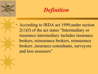 Definition
• According to IRDA act 1999,under section
2(1)(f) of the act states “Intermediary or
insurance intermediary includes insurance
brokers, reinsurance brokers, reinsurance
brokers ,insurance consultants, surveyors
and loss assessors”
 