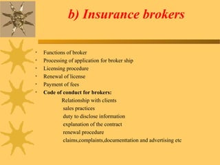 b) Insurance brokers
• Functions of broker
• Processing of application for broker ship
• Licensing procedure
• Renewal of license
• Payment of fees
• Code of conduct for brokers:
Relationship with clients
sales practices
duty to disclose information
explanation of the contract
renewal procedure
claims,complaints,documenttation and advertising etc
 