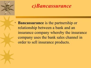 c)Bancassurance
• Bancassurance is the partnership or
relationship between a bank and an
insurance company whereby the insurance
company uses the bank sales channel in
order to sell insurance products.
 