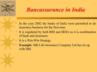 Bancassurance in India
• In the year 2002 the banks of India were permitted to do
insurance business for the first time.
• It is regulated by both RBI and IRDA as it is combination
of bank and insurance.
• It is a Win-Win Strategy
• Example: SBI Life Insurance Company Ltd has tie up
with SBI.
 