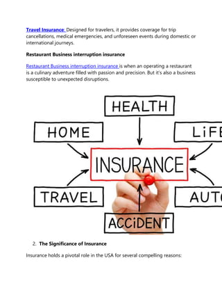 Travel Insurance: Designed for travelers, it provides coverage for trip
cancellations, medical emergencies, and unforeseen events during domestic or
international journeys.
Restaurant Business interruption insurance
Restaurant Business interruption insurance is when an operating a restaurant
is a culinary adventure filled with passion and precision. But it’s also a business
susceptible to unexpected disruptions.
2. The Significance of Insurance
Insurance holds a pivotal role in the USA for several compelling reasons:
 