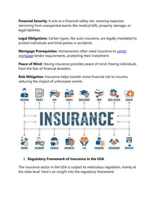 Financial Security: It acts as a financial safety net, covering expenses
stemming from unexpected events like medical bills, property damage, or
legal liabilities.
Legal Obligations: Certain types, like auto insurance, are legally mandated to
protect individuals and third parties in accidents.
Mortgage Prerequisites: Homeowners often need insurance to satisfy
mortgage lender requirements, protecting their investment.
Peace of Mind: Having insurance provides peace of mind, freeing individuals
from the fear of financial disasters.
Risk Mitigation: Insurance helps transfer some financial risk to insurers,
reducing the impact of unforeseen events.
3. Regulatory Framework of Insurance in the USA
The insurance sector in the USA is subject to meticulous regulation, mainly at
the state level. Here’s an insight into the regulatory framework:
 