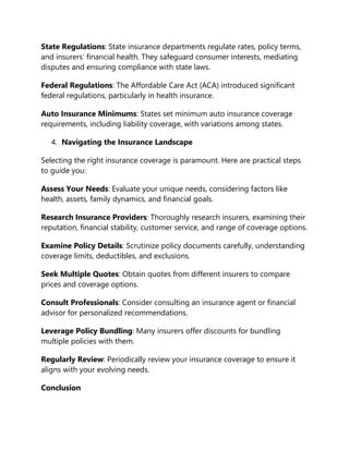 State Regulations: State insurance departments regulate rates, policy terms,
and insurers’ financial health. They safeguard consumer interests, mediating
disputes and ensuring compliance with state laws.
Federal Regulations: The Affordable Care Act (ACA) introduced significant
federal regulations, particularly in health insurance.
Auto Insurance Minimums: States set minimum auto insurance coverage
requirements, including liability coverage, with variations among states.
4. Navigating the Insurance Landscape
Selecting the right insurance coverage is paramount. Here are practical steps
to guide you:
Assess Your Needs: Evaluate your unique needs, considering factors like
health, assets, family dynamics, and financial goals.
Research Insurance Providers: Thoroughly research insurers, examining their
reputation, financial stability, customer service, and range of coverage options.
Examine Policy Details: Scrutinize policy documents carefully, understanding
coverage limits, deductibles, and exclusions.
Seek Multiple Quotes: Obtain quotes from different insurers to compare
prices and coverage options.
Consult Professionals: Consider consulting an insurance agent or financial
advisor for personalized recommendations.
Leverage Policy Bundling: Many insurers offer discounts for bundling
multiple policies with them.
Regularly Review: Periodically review your insurance coverage to ensure it
aligns with your evolving needs.
Conclusion
 
