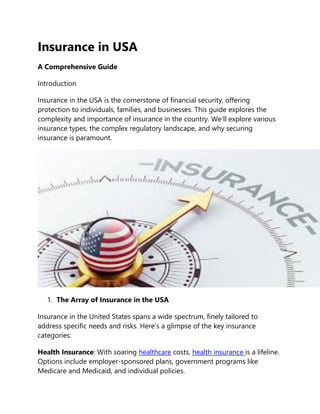 Insurance in USA
A Comprehensive Guide
Introduction
Insurance in the USA is the cornerstone of financial security, offering
protection to individuals, families, and businesses. This guide explores the
complexity and importance of insurance in the country. We’ll explore various
insurance types, the complex regulatory landscape, and why securing
insurance is paramount.
1. The Array of Insurance in the USA
Insurance in the United States spans a wide spectrum, finely tailored to
address specific needs and risks. Here’s a glimpse of the key insurance
categories:
Health Insurance: With soaring healthcare costs, health insurance is a lifeline.
Options include employer-sponsored plans, government programs like
Medicare and Medicaid, and individual policies.
 