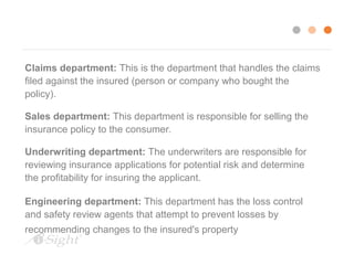 Claims department: This is the department that handles the claims 
filed against the insured (person or company who bought the 
policy). 
Sales department: This department is responsible for selling the 
insurance policy to the consumer. 
Underwriting department: The underwriters are responsible for 
reviewing insurance applications for potential risk and determine 
the profitability for insuring the applicant. 
Engineering department: This department has the loss control 
and safety review agents that attempt to prevent losses by 
recommending changes to the insured's property or business. 
Auditing department. The auditor's review the books of companies they insure 
to make sure that the company is being billed correctly based on payroll 
guidelines. 
 