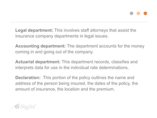 Legal department: This involves staff attorneys that assist the 
insurance company departments in legal issues. 
Accounting department: The department accounts for the money 
coming in and going out of the company. 
Actuarial department: This department records, classifies and 
interprets data for use in the individual rate determinations. 
Declaration: This portion of the policy outlines the name and 
address of the person being insured, the dates of the policy, the 
amount of insurance, the location and the premium. 
 