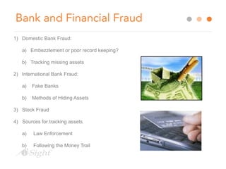 Bank and Financial Fraud 
1) Domestic Bank Fraud: 
a) Embezzlement or poor record keeping? 
b) Tracking missing assets 
2) International Bank Fraud: 
a) Fake Banks 
b) Methods of Hiding Assets 
3) Stock Fraud 
4) Sources for tracking assets 
a) Law Enforcement 
b) Following the Money Trail 
 