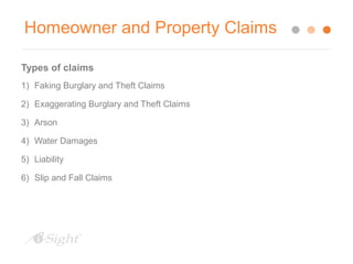 Homeowner and Property Claims 
Types of claims 
1) Faking Burglary and Theft Claims 
2) Exaggerating Burglary and Theft Claims 
3) Arson 
4) Water Damages 
5) Liability 
6) Slip and Fall Claims 
 