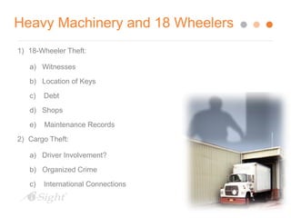 Heavy Machinery and 18 Wheelers 
1) 18-Wheeler Theft: 
a) Witnesses 
b) Location of Keys 
c) Debt 
d) Shops 
e) Maintenance Records 
2) Cargo Theft: 
a) Driver Involvement? 
b) Organized Crime 
c) International Connections 
 