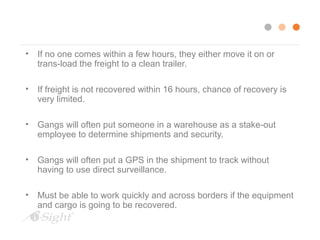 • If no one comes within a few hours, they either move it on or 
trans-load the freight to a clean trailer. 
• If freight is not recovered within 16 hours, chance of recovery is 
very limited. 
• Gangs will often put someone in a warehouse as a stake-out 
employee to determine shipments and security. 
• Gangs will often put a GPS in the shipment to track without 
having to use direct surveillance. 
• Must be able to work quickly and across borders if the equipment 
and cargo is going to be recovered. 
 