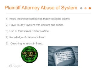Plaintiff Attorney Abuse of System 
1) Know insurance companies that investigate claims 
2) Have “buddy” system with doctors and clinics 
3) Use of forms from Doctor’s office 
4) Knowledge of claimant’s fraud 
5) Coaching to assist in fraud. 
 