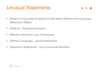 Unusual Statements 
 Mental or Physically Disabled (should obtain affidavit from physician 
attesting to ability) 
 Children: Parental permission 
 Illiterate Individuals: use of witnesses 
 Different Language: use of interpreters 
 Telephone Statements: use of personal identifiers 
 
