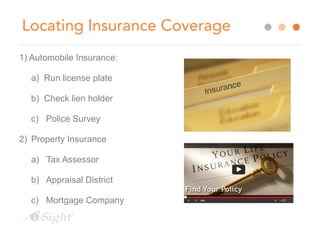 Locating Insurance Coverage 
1) Automobile Insurance: 
a) Run license plate 
b) Check lien holder 
c) Police Survey 
2) Property Insurance 
a) Tax Assessor 
b) Appraisal District 
c) Mortgage Company 
 