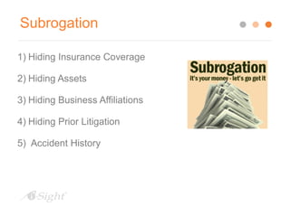 Subrogation 
1) Hiding Insurance Coverage 
2) Hiding Assets 
3) Hiding Business Affiliations 
4) Hiding Prior Litigation 
5) Accident History 
 