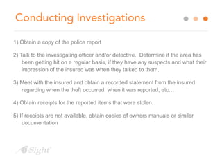 Conducting Investigations 
1) Obtain a copy of the police report 
2) Talk to the investigating officer and/or detective. Determine if the area has 
been getting hit on a regular basis, if they have any suspects and what their 
impression of the insured was when they talked to them. 
3) Meet with the insured and obtain a recorded statement from the insured 
regarding when the theft occurred, when it was reported, etc… 
4) Obtain receipts for the reported items that were stolen. 
5) If receipts are not available, obtain copies of owners manuals or similar 
documentation 
 