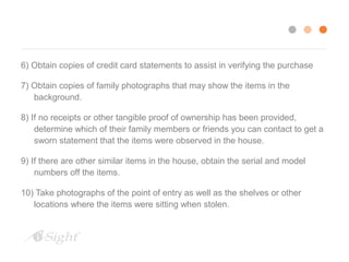 6) Obtain copies of credit card statements to assist in verifying the purchase 
7) Obtain copies of family photographs that may show the items in the 
background. 
8) If no receipts or other tangible proof of ownership has been provided, 
determine which of their family members or friends you can contact to get a 
sworn statement that the items were observed in the house. 
9) If there are other similar items in the house, obtain the serial and model 
numbers off the items. 
10) Take photographs of the point of entry as well as the shelves or other 
locations where the items were sitting when stolen. 
 