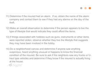 11) Determine if the insured had an alarm. If so, obtain the name of the alarm 
company and contact them to see if they had any alarms on the day of the 
theft. 
12) Make an overall observation to determine if the person appears to live the 
type of lifestyle that would indicate they could afford the items. 
13) If things associated with hobbies such as guns, instruments or other items 
were reported stolen, observe whether they live the lifestyle that suggests 
they may have been involved in the hobby. 
14) Do a neighborhood canvas and determine if anyone saw anything 
suspicious, heard anything unusual or happens to know the financial 
condition of the insured. Be sure to ask if the neighbors saw any trucks or U-haul 
type vehicles and determine if they know if the insured is actually living 
at the house. 
 