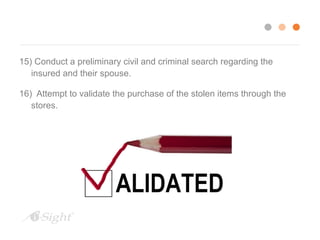 15) Conduct a preliminary civil and criminal search regarding the 
insured and their spouse. 
16) Attempt to validate the purchase of the stolen items through the 
stores. 
 