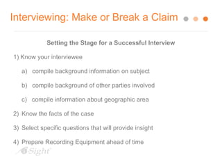 Interviewing: Make or Break a Claim 
Setting the Stage for a Successful Interview 
1) Know your interviewee 
a) compile background information on subject 
b) compile background of other parties involved 
c) compile information about geographic area 
2) Know the facts of the case 
3) Select specific questions that will provide insight 
4) Prepare Recording Equipment ahead of time 
 