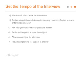 Set the Tempo of the Interview 
a) Make small talk to relax the interviewee 
b) Advise subject (in gentle & non-threatening manner) of rights to leave 
or terminate interview 
c) Ask very general and basic questions initially 
d) Smile and be polite to ease the subject 
e) Allow enough time for interview 
f) Provide ample time for subject to answer 
 
