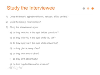 Study the Interviewee 
1) Does the subject appear confident, nervous, afraid or timid? 
2) Does the subject return smiles? 
3) Study the interviewee’s eyes: 
a) do they look you in the eyes before questions? 
b) do they look you in the eyes while you talk? 
c) do they look you in the eyes while answering? 
d) do they glance away often? 
e) do they look around often? 
f) do they blink abnormally? 
g) do their pupils dilate under pressure? 
 