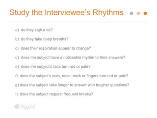 Study the Interviewee’s Rhythms 
a) do they sigh a lot? 
b) do they take deep breaths? 
c) does their respiration appear to change? 
d) does the subject have a noticeable rhythm to their answers? 
e) does the subject’s face turn red or pale? 
f) does the subject’s ears, nose, neck or fingers turn red or pale? 
g) does the subject take longer to answer with tougher questions? 
I) does the subject request frequent breaks? 
 